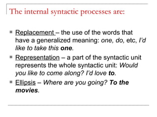 The internal syntactic processes are: Replacement  – the use of the words that have a generalized meaning:  one, do,  etc,  I’d like to take this  one . Representation  – a part of the syntactic unit represents the whole syntactic unit:  Would you like to come along? I’d love  to . Ellipsis  –  Where are you going?  To the movies . 