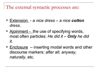 The external syntactic processes are: Extension  -  a nice dress – a nice  cotton  dress. Ajoinment -  the use of specifying words, most often particles:  He did it –  Only  he did it. Enclosure   –  inserting modal words and other discourse markers:  after all, anyway, naturally,  etc. 