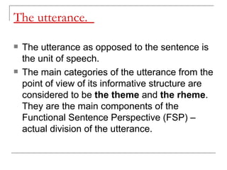 The utterance.  The utterance as opposed to the sentence is the unit of speech.  The main categories of the utterance from the point of view of its informative structure are considered to be  the theme  and  the rheme . They are the main components of the Functional Sentence Perspective (FSP) – actual division of the utterance.  