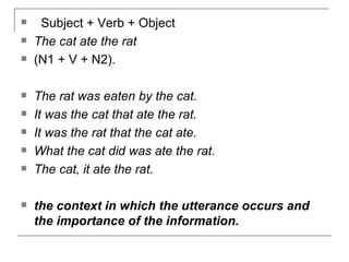 Subject + Verb + Object  The cat ate the rat  (N1 + V + N2).  The rat was eaten by the cat. It was the cat that ate the rat. It was the rat that the cat ate. What the cat did was ate the rat. The cat, it ate the rat. the context in which the utterance occurs and the importance of the information.   