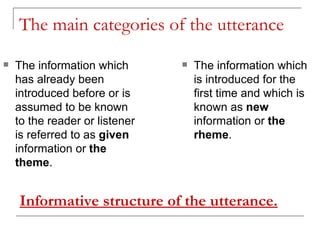 The main categories of the utterance The information which has already been introduced before or is assumed to be known to the reader or listener is referred to as  given  information or  the theme .  The information which is introduced for the first time and which is known as  new  information or  the rheme . Informative structure of the utterance. 
