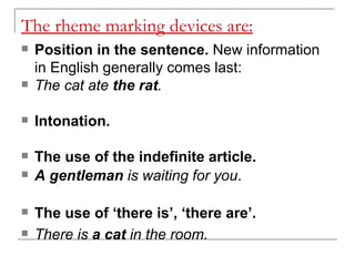 The rheme marking devices are: Position in the sentence.  New information in English generally comes last:  The cat ate  the rat .   Intonation. The use of the indefinite article.   A gentleman  is waiting for you . The use of ‘there is’, ‘there are’.   There is  a cat  in the room. 