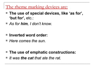 The rheme marking devices are: The use of special devices, like ‘as for’, ‘but for’,  etc.:  As for  him , I don’t know. Inverted word order:   Here comes the sun. The use of emphatic constructions:   It was  the cat  that ate the rat. 