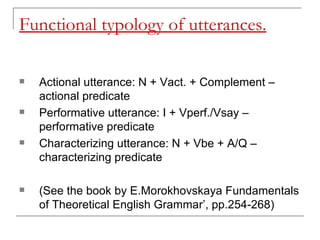 Functional typology of utterances. Actional utterance: N + Vact. + Complement – actional predicate Performative utterance: I + Vperf./Vsay – performative predicate Characterizing utterance: N + Vbe + A/Q – characterizing predicate (See the book by E.Morokhovskaya Fundamentals of Theoretical English Grammar’, pp.254-268)   