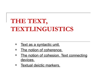 THE TEXT, TEXTLINGUISTICS   Text as a syntactic unit.   The notion of coherence. The notion of cohesion. Text connecting devices.   Textual deictic markers.   