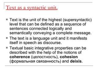 Text as a syntactic unit. Text is the unit of the highest (supersyntactic) level that can be defined as a sequence of sentences connected logically and semantically conveying a complete message.  The text is a language unit and it manifests itself in speech as discourse.  Textual basic integrative properties can be described with the help of the notions of  coherence  ( ц е лостность ),  cohesion  ( формальная связанность)  and  deixis .   