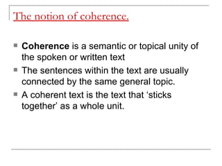 The notion of coherence. Coherence  is a semantic or topical unity of the spoken or written text  The sentences within the text are usually connected by the same general topic. A coherent text is the text that ‘sticks together’ as a whole unit.   