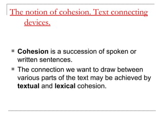 The notion of cohesion. Text connecting devices.   Cohesion  is a succession of spoken or written sentences.  The connection we want to draw between various parts of the text may be achieved by  textual  and  lexical  cohesion.  