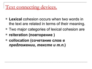 Text connecting devices. Lexical  cohesion occurs when two words in the text are related in terms of their meaning. Two major categories of lexical cohesion are reiteration ( повторение   )   collocation ( сочетание слов  в   предложении ,  тексте   и   т.п. )   