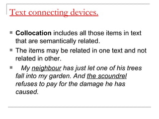 Text connecting devices. Collocation  includes all those items in text that are semantically related.  The items may be related in one text and not related in other. My  neighbour  has just let one of his trees fall into my garden. And  the scoundrel  refuses to pay for the damage he has caused. 