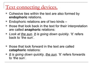 Text connecting devices. Cohesive ties within the text are also formed by  endophoric  relations.  Endophoric relations are of two kinds –  those that look back in the text for their interpretation are called  anaphoric  relations:  Look at  the sun .  It  is going down quickly.  ‘It’ refers back to ‘the sun’. those that look forward in the text are called  cataphoric  relations: It  is going down quickly,  the sun .  ‘It’ refers forwards to ‘the sun’. 