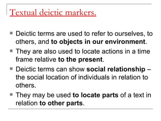 Textual deictic markers. Deictic terms are used to refer to ourselves, to others, and  to objects in our environment .  They are also used to locate actions in a time frame relative  to the present .  Deictic terms can show  social relationship  – the social location of individuals in relation to others.  They may be used  to locate parts  of a text in relation  to other parts . 