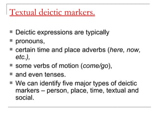 Textual deictic markers. Deictic expressions are typically  pronouns,  certain time and place adverbs ( here, now, etc.),  some verbs of motion ( come/go ), and even tenses.  We can identify five major types of deictic markers – person, place, time, textual and social. 