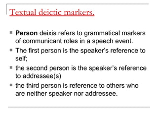 Textual deictic markers. Person  deixis refers to grammatical markers of communicant roles in a speech event.  The first person is the speaker’s reference to self;  the second person is the speaker’s reference to addressee(s)  the third person is reference to others who are neither speaker nor addressee. 