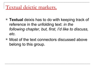 Textual deictic markers. Textual  deixis has to do with keeping track of reference in the unfolding text:  in the following chapter, but, first, I’d like to discuss, etc.  Most of the text connectors discussed above belong to this group. 