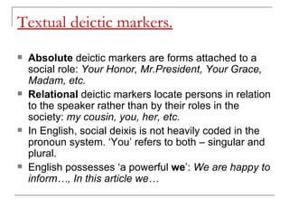 Textual deictic markers. Absolute  deictic markers are forms attached to a social role:  Your Honor, Mr.President, Your Grace, Madam, etc.  Relational  deictic markers locate persons in relation to the speaker rather than by their roles in the society:  my cousin, you, her, etc.  In English, social deixis is not heavily coded in the pronoun system. ‘You’ refers to both – singular and plural.  English possesses ‘a powerful  we ’:  We are happy to inform…, In this article we…   