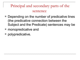 Principal and secondary parts of the sentence   Depending on the number of predicative lines (the predicative connection between the Subject and the Predicate) sentences may be monopredicative and  polypredicative.  