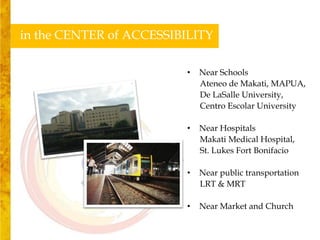 in the CENTER of ACCESSIBILITY

                         •   Near Schools
                             Ateneo de Makati, MAPUA,
                             De LaSalle University,
                             Centro Escolar University

                         •   Near Hospitals
                             Makati Medical Hospital,
                             St. Lukes Fort Bonifacio

                         •   Near public transportation
                             LRT & MRT

                         •   Near Market and Church
 