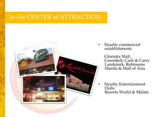 in the CENTER of ATTRACTION



                          •   Nearby commercial
                              establishments
                              Glorietta Mall,
                              Greenbelt, Cash & Carry
                              Landmark, Robinsons
                              Manila & Mall of Asia


                          •   Nearby Entertainment
                              Hubs
                              Resorts World & Malate
 