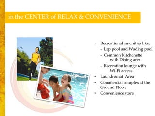 in the CENTER of RELAX & CONVENIENCE



                         •   Recreational amenities like:
                             - Lap pool and Wading pool
                             - Common Kitchenette
                                  with Dining area
                             - Recreation lounge with
                                  Wi-Fi access
                         •   Laundromat Area
                         •   Commercial complex at the
                             Ground Floor:
                         •   Convenience store
 