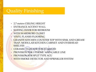Quality Finishing

 •   2.7 meters CEILING HEIGHT
 •   ENTRANCE ACCENT WALL
 •   SLIDING DOOR FOR BEDROOM
 •   WITH WARDROBE CLOSET
 •   VINYL FLANKS FLOORING
 •   GRANITE KITCHEN COUNTER TOP WITH SINK AND GREASE
     TRAP, MODULAR KITCHEN CABINET AND OVERHEAD
     SHELVES
 •   CERAMIC TILES FOR TOILET &BATH
 •   PROVISION FOR 1 PHONE AND CABLE LINE
 •   PROVISION FOR SPLIT TYPE ACU
 •   WITH SMOKE DETECTOR AND SPRINKLER SYSTEM
 