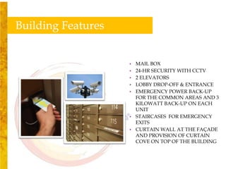 Building Features


                    • MAIL BOX
                    • 24-HR SECURITY WITH CCTV
                    • 2 ELEVATORS
                    • LOBBY DROP-OFF & ENTRANCE
                    • EMERGENCY POWER BACK-UP
                      FOR THE COMMON AREAS AND 3
                      KILOWATT BACK-UP ON EACH
                      UNIT
                    • STAIRCASES FOR EMERGENCY
                      EXITS
                    • CURTAIN WALL AT THE FAÇADE
                      AND PROVISION OF CURTAIN
                      COVE ON TOP OF THE BUILDING
 