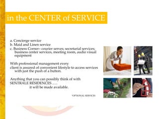 in the CENTER of SERVICE

a. Concierge service
b. Maid and Linen service
c. Business Corner– courier serves; secretarial services;
    business center services, meeting room, audio visual
    equipment

With professional management every
client is assured of convenient lifestyle to access services
   with just the push of a button.

Anything that you can possibly think of with
SENTRALE RESIDENCES ..…
           it will be made available.

                                          *OPTIONAL SERVICES
 