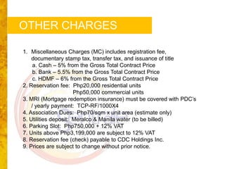 OTHER CHARGES

1. Miscellaneous Charges (MC) includes registration fee,
    documentary stamp tax, transfer tax, and issuance of title
     a. Cash – 5% from the Gross Total Contract Price
     b. Bank – 5.5% from the Gross Total Contract Price
     c. HDMF – 6% from the Gross Total Contract Price
2. Reservation fee: Php20,000 residential units
                      Php50,000 commercial units
3. MRI (Mortgage redemption insurance) must be covered with PDC’s
    / yearly payment: TCP-RF/1000X4
4. Association Dues: Php70/sqm x unit area (estimate only)
5. Utilities deposit: Meralco & Manila water (to be billed)
6. Parking Slot: Php750,000 + 12% VAT
7. Units above Php3,199,000 are subject to 12% VAT
8. Reservation fee (check) payable to CDC Holdings Inc.
9. Prices are subject to change without prior notice.
 