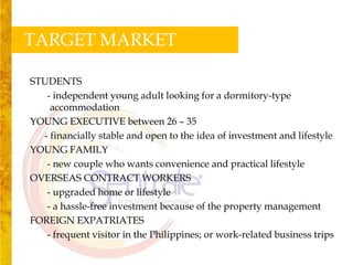 TARGET MARKET

STUDENTS
   - independent young adult looking for a dormitory-type
    accommodation
YOUNG EXECUTIVE between 26 – 35
  - financially stable and open to the idea of investment and lifestyle
YOUNG FAMILY
   - new couple who wants convenience and practical lifestyle
OVERSEAS CONTRACT WORKERS
   - upgraded home or lifestyle
   - a hassle-free investment because of the property management
FOREIGN EXPATRIATES
   - frequent visitor in the Philippines; or work-related business trips
 