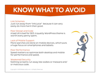 KNOW WHAT TO AVOID
Link Schemes
Just run away from “link juice” because it can very
easily do more harm then good.
Poor Design and Code
A bad UX is bad for SEO. A quality WordPress theme is
worth every penny spent.
Lack of Mobile Support
More searches are done on mobile devices, which puts
a huge focus on smartphones and tablets.
Poor Performance
Speed matters so optimize both desktop and mobile
for performance and speed.
Weakened Security
Nothing screams run away like oodles or malware and/
or malicious code.
Copyright © 2016 RebeccaGill.com, All Rights Reserved
 