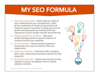 MY SEO FORMULA
1.  Research Keywords – Start with an audit of
your website and your competitors. Next
grow a seed list of research keywords and
research search volumes. Finalize your list of
preferred keywords by ranking them for
relevance to your target market and offering.
2.  Map Keywords to Content - Map your
preferred keywords to specific pieces of
content within your website.
3.  Write Content - Write content based on
keywords, but stay focused on the user
experience.
4.  Optimize Content - Optimize URLs, headers,
text, links, meta titles and descriptions for the
keyword.
5.  Build Internal Links - Build internal links to the
content via your navigation menu, footer,
sidebar, content.
Copyright © 2016 RebeccaGill.com, All Rights Reserved
 