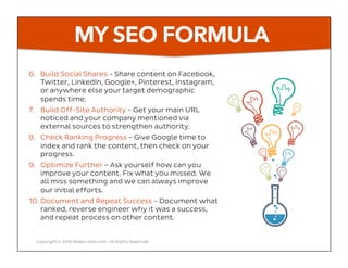 MY SEO FORMULA
6.  Build Social Shares - Share content on Facebook,
Twitter, LinkedIn, Google+, Pinterest, Instagram,
or anywhere else your target demographic
spends time.
7.  Build Off-Site Authority - Get your main URL
noticed and your company mentioned via
external sources to strengthen authority.
8.  Check Ranking Progress - Give Google time to
index and rank the content, then check on your
progress.
9.  Optimize Further – Ask yourself how can you
improve your content. Fix what you missed. We
all miss something and we can always improve
our initial efforts.
10. Document and Repeat Success - Document what
ranked, reverse engineer why it was a success,
and repeat process on other content.
Copyright © 2016 RebeccaGill.com, All Rights Reserved
 