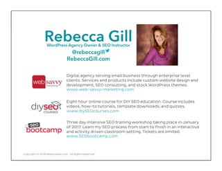 Rebecca GillWordPress Agency Owner & SEO Instructor
@rebeccagill
RebeccaGill.com
Copyright © 2016 RebeccaGill.com, All Rights Reserved
Digital agency serving small business through enterprise level
clients. Services and products include custom website design and
development, SEO consulting, and stock WordPress themes.
www.web-savvy-marketing.com
Eight hour online course for DIY SEO education. Course includes
videos, how-to tutorials, template downloads, and quizzes.
www.diySEOcourses.com
Three day intensive SEO training workshop taking place in January
of 2017. Learn my SEO process from start to finish in an interactive
and activity driven classroom setting. Tickets are limited.
www.SEObootcamp.com
 