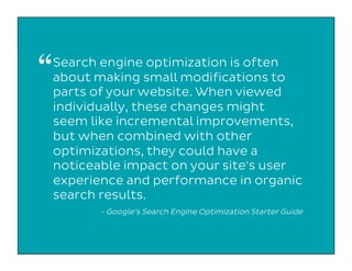 Search engine optimization is often
about making small modifications to
parts of your website. When viewed
individually, these changes might
seem like incremental improvements,
but when combined with other
optimizations, they could have a
noticeable impact on your site's user
experience and performance in organic
search results.
- Google’s Search Engine Optimization Starter Guide
“
 
