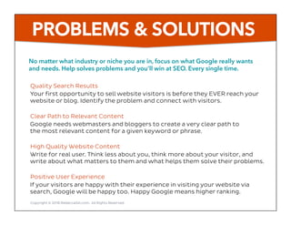 Quality Search Results
Your first opportunity to sell website visitors is before they EVER reach your
website or blog. Identify the problem and connect with visitors.
Clear Path to Relevant Content
Google needs webmasters and bloggers to create a very clear path to
the most relevant content for a given keyword or phrase.
High Quality Website Content
Write for real user. Think less about you, think more about your visitor, and
write about what matters to them and what helps them solve their problems.
Positive User Experience
If your visitors are happy with their experience in visiting your website via
search, Google will be happy too. Happy Google means higher ranking.
No matter what industry or niche you are in, focus on what Google really wants
and needs. Help solves problems and you’ll win at SEO. Every single time.
PROBLEMS & SOLUTIONS
Copyright © 2016 RebeccaGill.com, All Rights Reserved
 