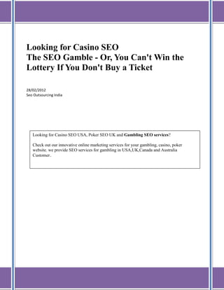 Looking for Casino SEO
The SEO Gamble - Or, You Can't Win the
Lottery If You Don't Buy a Ticket

28/02/2012
Seo Outsourcing India




   Looking for Casino SEO USA, Poker SEO UK and Gambling SEO services?

   Check out our innovative online marketing services for your gambling, casino, poker
   website. we provide SEO services for gambling in USA,UK,Canada and Australia
   Customer.
 