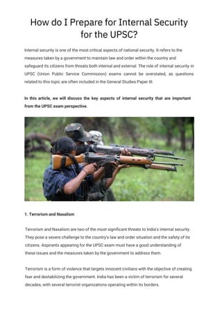 How do I Prepare for Internal Security
for the UPSC?
In this article, we will discuss the key aspects of internal security that are important
from the UPSC exam perspective.
Internal security is one of the most critical aspects of national security. It refers to the
measures taken by a government to maintain law and order within the country and
safeguard its citizens from threats both internal and external. The role of internal security in
UPSC (Union Public Service Commission) exams cannot be overstated, as questions
related to this topic are often included in the General Studies Paper III.
1. Terrorism and Naxalism
Terrorism and Naxalism are two of the most signiﬁcant threats to India's internal security.
They pose a severe challenge to the country's law and order situation and the safety of its
citizens. Aspirants appearing for the UPSC exam must have a good understanding of
these issues and the measures taken by the government to address them.
Terrorism is a form of violence that targets innocent civilians with the objective of creating
fear and destabilizing the government. India has been a victim of terrorism for several
decades, with several terrorist organizations operating within its borders.
 