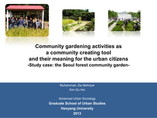 Community gardening activities as
a community creating tool
and their meaning for the urban citizens
-Study case: the Seoul forest community garden-

Muhammad. Zia Mahriyar
Kim Gu Hoi
Advanced Urban Sociology

Graduate School of Urban Studies
Hanyang University
2013

 