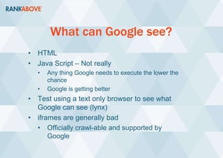 What can Google see?
• HTML
• Java Script – Not really
• Any thing Google needs to execute the lower the
chance
• Google is getting better
• Test using a text only browser to see what
Google can see (lynx)
• iframes are generally bad
• Officially crawl-able and supported by
Google
 