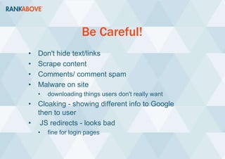 Be Careful!
• Don't hide text/links
• Scrape content
• Comments/ comment spam
• Malware on site
• downloading things users don't really want
• Cloaking - showing different info to Google
then to user
• JS redirects - looks bad
• fine for login pages
 