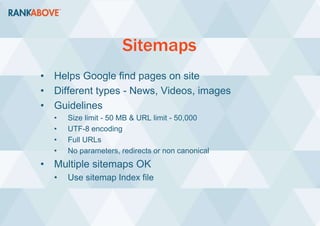 Sitemaps
• Helps Google find pages on site
• Different types - News, Videos, images
• Guidelines
• Size limit - 50 MB & URL limit - 50,000
• UTF-8 encoding
• Full URLs
• No parameters, redirects or non canonical
• Multiple sitemaps OK
• Use sitemap Index file
 