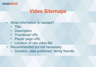 Video Sitemaps
• What information is needed?
• Title
• Description
• Thumbnail URL
• Player page URL
• Location of raw video file
• Recommended but not necessary
• Duration, date published, family friendly
 
