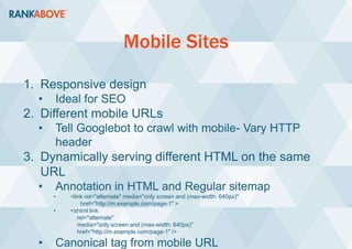 Mobile Sites
1. Responsive design
• Ideal for SEO
2. Different mobile URLs
• Tell Googlebot to crawl with mobile- Vary HTTP
header
3. Dynamically serving different HTML on the same
URL
• Annotation in HTML and Regular sitemap
• <link rel="alternate" media="only screen and (max-width: 640px)"
href="http://m.example.com/page-1" >
• <xhtml:link
rel="alternate"
media="only screen and (max-width: 640px)"
href="http://m.example.com/page-1" />
• Canonical tag from mobile URL
 