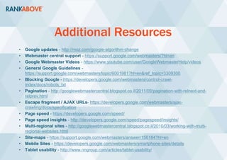 Additional Resources
• Google updates - http://moz.com/google-algorithm-change
• Webmaster central support - https://support.google.com/webmasters/?hl=en
• Google Webmaster Videos - https://www.youtube.com/user/GoogleWebmasterHelp/videos
• General Google Guidelines -
https://support.google.com/webmasters/topic/6001981?hl=en&ref_topic=3309300
• Blocking Google - https://developers.google.com/webmasters/control-crawl-
index/docs/robots_txt
• Pagination - http://googlewebmastercentral.blogspot.co.il/2011/09/pagination-with-relnext-and-
relprev.html
• Escape fragment / AJAX URLs- https://developers.google.com/webmasters/ajax-
crawling/docs/specification
• Page speed - https://developers.google.com/speed/
• Page speed insights - http://developers.google.com/speed/pagespeed/insights/
• Multi-regional sites - http://googlewebmastercentral.blogspot.co.il/2010/03/working-with-multi-
regional-websites.html
• Site-maps - https://support.google.com/webmasters/answer/156184?hl=en
• Mobile Sites - https://developers.google.com/webmasters/smartphone-sites/details
• Tablet usability - http://www.nngroup.com/articles/tablet-usability/
 