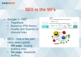 SEO in the 90’s
• Google in 1997
• PageRank
• Based on PhD theory
• Quality and Quantity of
inbound links
• SEO - now a two part
(very easy) game
• Off page - buying
building links
• On page - keywords
stuffing
 