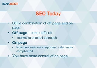 SEO Today
• Still a combination of off page and on
page
• Off page – more difficult
• marketing oriented approach
• On page
• Now becomes very important - also more
complicated
• You have more control of on page
 