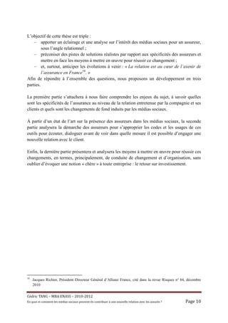 L’objectif de cette thèse est triple :
    – apporter un éclairage et une analyse sur l’intérêt des médias sociaux pour un assureur,
         sous l’angle relationnel ;
    – préconiser des pistes de solutions réalistes par rapport aux spécificités des assureurs et
         mettre en face les moyens à mettre en œuvre pour réussir ce changement ;
    – et, surtout, anticiper les évolutions à venir : « La relation est au cœur de l’avenir de
         l’assurance en France10. »
Afin de répondre à l’ensemble des questions, nous proposons un développement en trois
parties.

La première partie s’attachera à nous faire comprendre les enjeux du sujet, à savoir quelles
sont les spécificités de l’assurance au niveau de la relation entretenue par la compagnie et ses
clients et quels sont les changements de fond induits par les médias sociaux.

À partir d’un état de l’art sur la présence des assureurs dans les médias sociaux, la seconde
partie analysera la démarche des assureurs pour s’approprier les codes et les usages de ces
outils pour écouter, dialoguer avant de voir dans quelle mesure il est possible d’engager une
nouvelle relation avec le client.

Enfin, la dernière partie présentera et analysera les moyens à mettre en œuvre pour réussir ces
changements, en termes, principalement, de conduite de changement et d’organisation, sans
oublier d’évoquer une notion « chère » à toute entreprise : le retour sur investissement.




10
     Jacques Richier, Président Directeur Général d’Allianz France, cité dans la revue Risques n° 84, décembre
     2010


Cé dric	TANG	–	MBA	ENASS	–	2010-2012	
En	quoi	et	comment	les	mé dias	sociaux	peuvent-ils	contribuer	à 	une	nouvelle	relation	avec	les	assuré s	?	   Page	10	
 