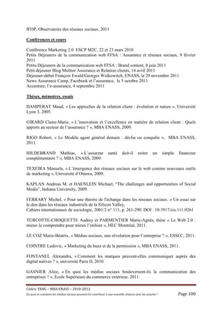 IFOP, Observatoire des réseaux sociaux, 2011

Conférences et cours

Conférence Marketing 2.0 ESCP M2C, 22 et 23 mars 2010
Petits Déjeuners de la communication web FFSA : Assurance et réseaux sociaux, 9 février
2011
Petits Déjeuners de la communication web FFSA : Brand content, 8 juin 2011
Petit déjeuner Blog Molitor Assurance et Relation clients, 14 avril 2011
Déjeuner-débat François Ewald/Georges Wolkowitch, ENASS, le 29 novembre 2011
News Assurance Camp, Facebook et l’assurance, le 5 octobre 2011
Accenture, l’e-assurance, 4 septembre 2011

Thèses, mémoires, essais

DAMPERAT Maud, « Les approches de la relation client : évolution et nature », Université
Lyon 3, 2005.

GIRARD Claire-Marie, « L’innovation et l’excellence en matière de relation client : Quels
apports au secteur de l’assurance ? », MBA ENASS, 2009.

RIGO Robert, « Le Modèle agent général demain : déclin ou conquête », MBA ENASS,
2011.

HILDEBRAND Mathias, « L’assureur                                   santé       doit-il      rester       un      simple   financeur
complémentaire ? », MBA ENASS, 2009.

TEXEIRA Manuela, « L’émergence des réseaux sociaux sur le web comme nouveaux outils
de marketing », Université d’Ottawa, 2009.

KAPLAN Andreas M. et HAENLEIN Michael, “The challenges and opportunities of Social
Media”, Indiana University, 2009.

FERRARY Michel, « Pour une théorie de l'échange dans les réseaux sociaux. » Un essai sur
le don dans les réseaux industriels de la Silicon Valley,
Cahiers internationaux de sociologie, 2001/2 n° 111, p. 261-290. DOI : 10.3917/cis.111.0261

TURCOTTE-CHOQUETTE Audrey et PARMENTIER Marie-Agnès, thèse « Le Web 2.0 :
mieux le comprendre pour mieux l’utiliser », HEC Montréal, 2011.

LE COZ Marie-Béatrix, « Médias sociaux, une révolution pour l’entreprise ? », ESSEC, 2011.

COINTRE Ludovic, « Marketing du buzz et de la permission », MBA ENASS, 2011.

FONTANEL Alexandra, « Comment les marques peuvent-elles communiquer auprès des
digital natives ? », université Paris II, 2010.

GASNIER Alice, « En quoi les médias sociaux bouleversent-ils la communication des
entreprises ? », Ecole Supérieure du commerce extérieur, 2011.

Cé dric	TANG	–	MBA	ENASS	–	2010-2012	
En	quoi	et	comment	les	mé dias	sociaux	peuvent-ils	contribuer	à 	une	nouvelle	relation	avec	les	assuré s	?	            Page	100	
 