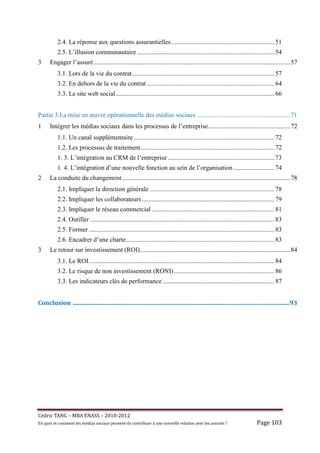 2.4. La réponse aux questions assurantielles ................................................................ 51
            2.5. L’illusion communautaire ..................................................................................... 54
3      Engager l’assuré .......................................................................................................................... 57
            3.1. Lors de la vie du contrat ........................................................................................ 57
            3.2. En dehors de la vie du contrat ............................................................................... 64
            3.3. Le site web social .................................................................................................. 66


Partie 3.La mise en œuvre opérationnelle des médias sociaux .......................................................... 71
1      Intégrer les médias sociaux dans les processus de l’entreprise ................................................... 72
            1.1. Un canal supplémentaire ....................................................................................... 72
            1.2. Les processus de traitement................................................................................... 72
            1. 3. L’intégration au CRM de l’entreprise .................................................................. 73
            1. 4. L’intégration d’une nouvelle fonction au sein de l’organisation ......................... 74
2      La conduite du changement ........................................................................................................ 78
            2.1. Impliquer la direction générale ............................................................................. 78
            2.2. Impliquer les collaborateurs .................................................................................. 79
            2.3. Impliquer le réseau commercial ............................................................................ 81
            2.4. Outiller .................................................................................................................. 83
            2.5. Former ................................................................................................................... 83
            2.6. Encadrer d’une charte............................................................................................ 83
3      Le retour sur investissement (ROI) ............................................................................................. 84
            3.1. Le ROI ................................................................................................................... 84
            3.2. Le risque de non investissement (RONI) .............................................................. 86
            3.3. Les indicateurs clés de performance ..................................................................... 87
		
Conclusion		..................................................................................................................................................	93	




Cé dric	TANG	–	MBA	ENASS	–	2010-2012	
En	quoi	et	comment	les	mé dias	sociaux	peuvent-ils	contribuer	à 	une	nouvelle	relation	avec	les	assuré s	?	                          Page	103	
 