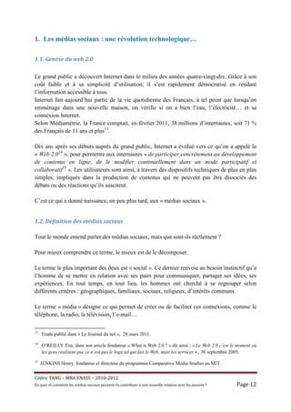 1. Les médias sociaux : une révolution technologique…

1.1.	Genèse	du	web	2.0	

Le grand public a découvert Internet dans le milieu des années quatre-vingt-dix. Grâce à son
coût faible et à sa simplicité d’utilisation, il s’est rapidement démocratisé en rendant
l’information accessible à tous.
Internet fait aujourd’hui partie de la vie quotidienne des Français, à tel point que lorsqu’on
emménage dans une nouvelle maison, on vérifie si on a bien l’eau, l’électricité… et sa
connexion Internet.
Selon Médiamétrie, la France comptait, en février 2011, 38 millions d’internautes, soit 71 %
des Français de 11 ans et plus13.

Dix ans après ses débuts auprès du grand public, Internet a évolué vers ce qu’on a appelé le
« Web 2.014 », pour permettre aux internautes « de participer concrètement au développement
de contenus en ligne, de le modifier continuellement dans un mode participatif et
collaboratif15 ». Les utilisateurs sont ainsi, à travers des dispositifs techniques de plus en plus
simples, impliqués dans la production de contenus qui ne peuvent pas être dissociés des
débats ou des réactions qu’ils suscitent.

C’est ce qui a donné naissance, un peu plus tard, aux « médias sociaux ».


1.2.	Définition	des	médias	sociaux	

Tout le monde entend parler des médias sociaux, mais que sont-ils réellement ?

Pour mieux comprendre ce terme, le mieux est de le décomposer.

Le terme le plus important des deux est « social ». Ce dernier renvoie au besoin instinctif qu’a
l’homme de se mettre en relation avec ses pairs pour communiquer, partager ses idées, ses
expériences. En tout temps, en tout lieu, les hommes ont cherché à se regrouper selon
différents critères : géographiques, familiaux, sociaux, religieux, d’intérêts communs.

Le terme « média » désigne ce qui permet de créer ou de faciliter ces connexions, comme le
téléphone, la radio, la télévision, l’e-mail…

13
     Etude publié dans « Le Journal du net », 28 mars 2011.
14
     O’REILLY Tim, dans son article fondateur « What is Web 2.0 ? » dit ainsi : « Le Web 2.0 c’est le moment où
     les gens réalisent que ce n’est pas le logiciel qui fait le Web, mais les services »., 30 septembre 2005.
15
     JENKINS Henry, fondateur et directeur du programme Comparative Media Studies au MIT.


Cé dric	TANG	–	MBA	ENASS	–	2010-2012	
En	quoi	et	comment	les	mé dias	sociaux	peuvent-ils	contribuer	à 	une	nouvelle	relation	avec	les	assuré s	?	   Page	12	
 